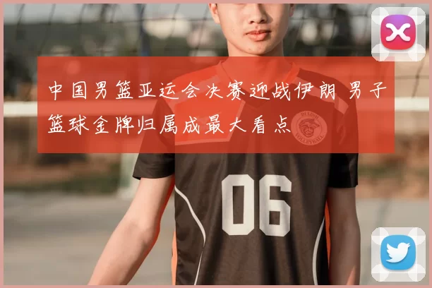 中国男篮亚运会决赛迎战伊朗 男子篮球金牌归属成最大看点