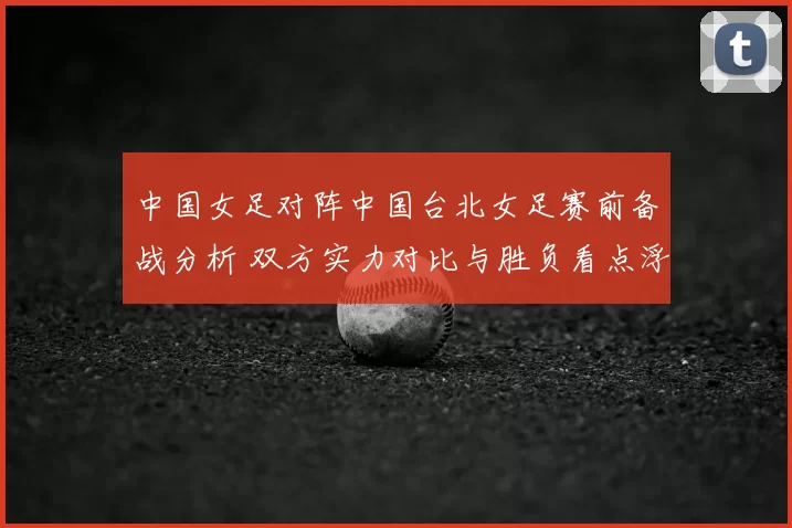 中国女足对阵中国台北女足赛前备战分析 双方实力对比与胜负看点浮现