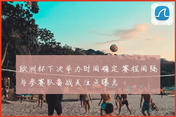 欧洲杯下次举办时间确定 赛程间隔与参赛队备战关注点曝光