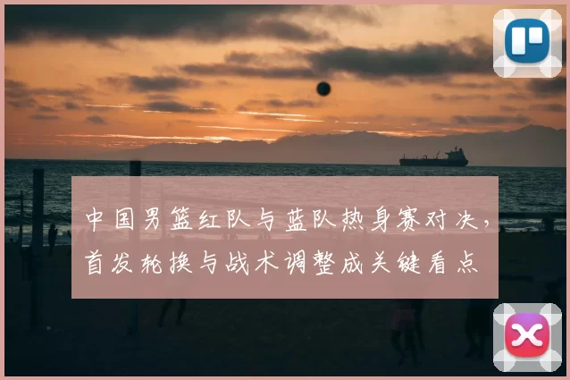 中国男篮红队与蓝队热身赛对决，首发轮换与战术调整成关键看点