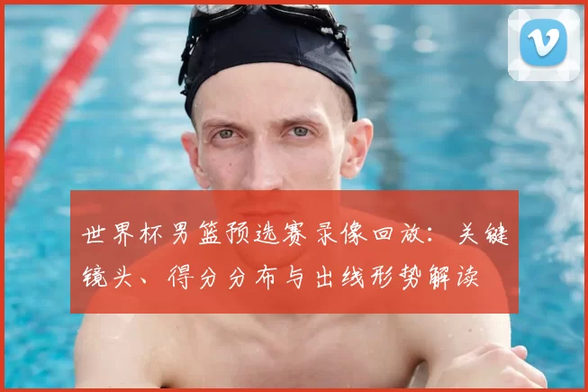 世界杯男篮预选赛录像回放：关键镜头、得分分布与出线形势解读
