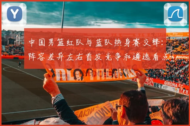 中国男篮红队与蓝队热身赛交锋:阵容差异左右首发竞争和遴选看点