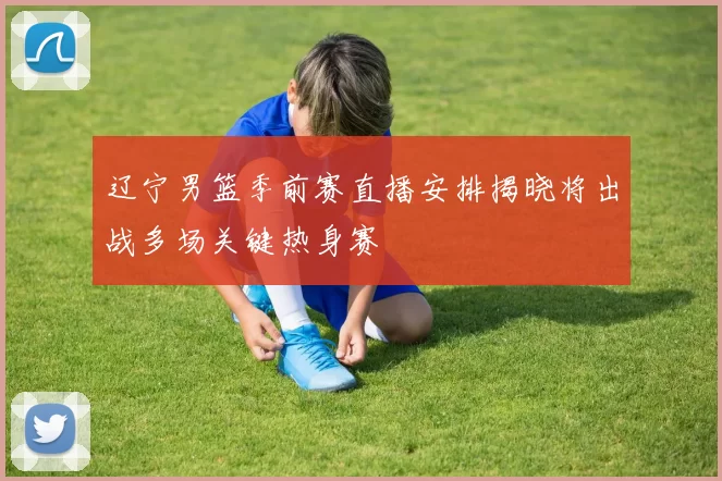 辽宁男篮季前赛直播安排揭晓将出战多场关键热身赛