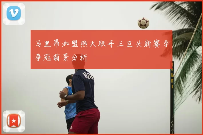 马里昂加盟热火联手三巨头新赛季争冠前景分析