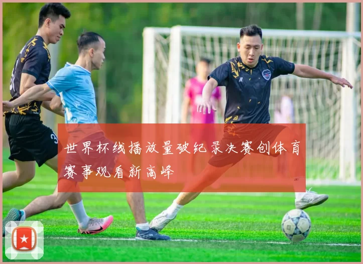 世界杯线播放量破纪录决赛创体育赛事观看新高峰