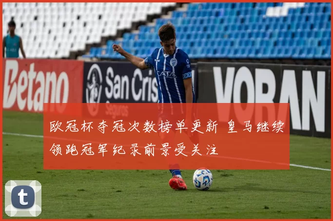 欧冠杯夺冠次数榜单更新 皇马继续领跑冠军纪录前景受关注