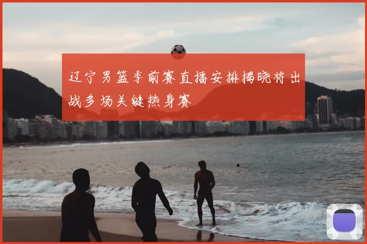 辽宁男篮季前赛直播安排揭晓将出战多场关键热身赛