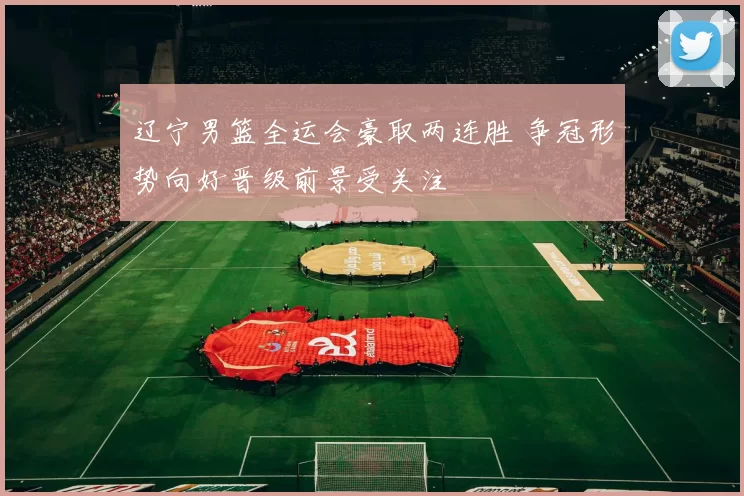 辽宁男篮全运会豪取两连胜 争冠形势向好晋级前景受关注