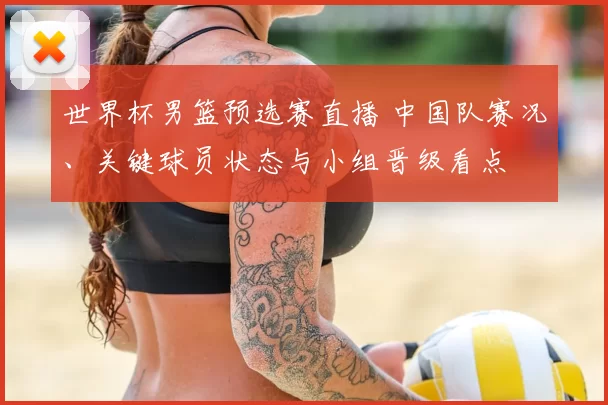 世界杯男篮预选赛直播 中国队赛况、关键球员状态与小组晋级看点