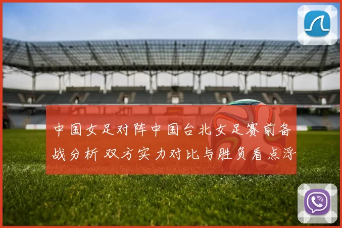 中国女足对阵中国台北女足赛前备战分析 双方实力对比与胜负看点浮现