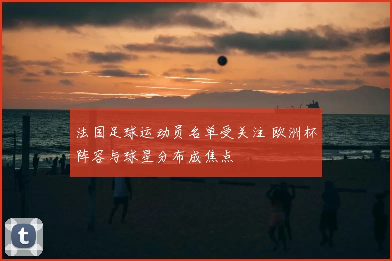 法国足球运动员名单受关注 欧洲杯阵容与球星分布成焦点