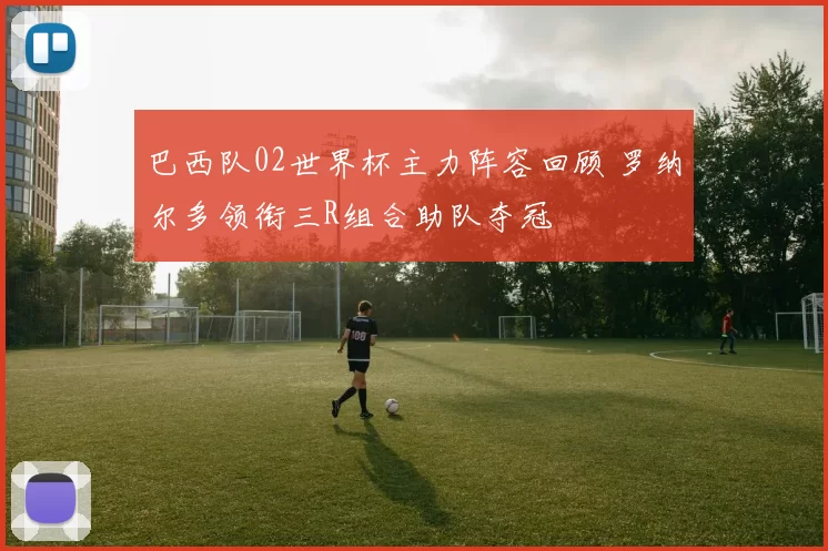 巴西队02世界杯主力阵容回顾 罗纳尔多领衔三R组合助队夺冠