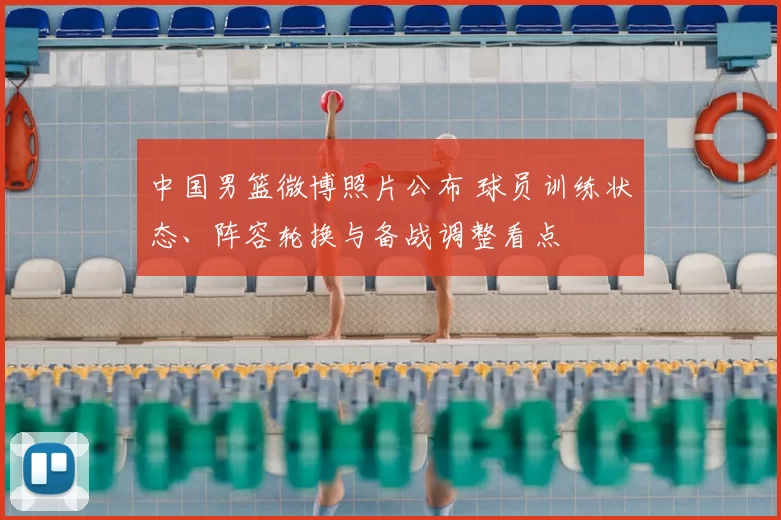 中国男篮微博照片公布 球员训练状态、阵容轮换与备战调整看点