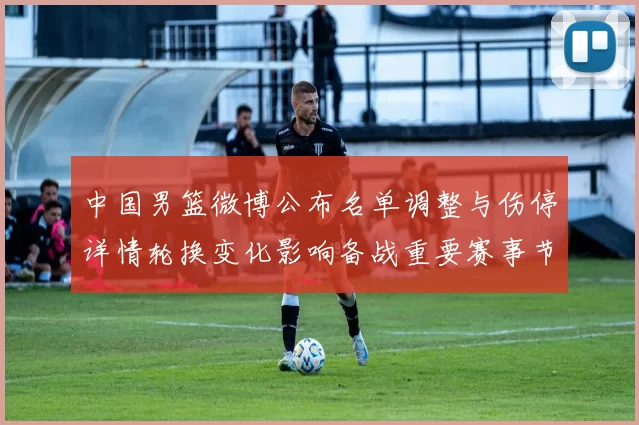 中国男篮微博公布名单调整与伤停详情轮换变化影响备战重要赛事节奏