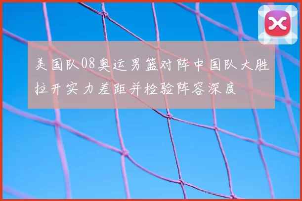 美国队08奥运男篮对阵中国队大胜拉开实力差距并检验阵容深度