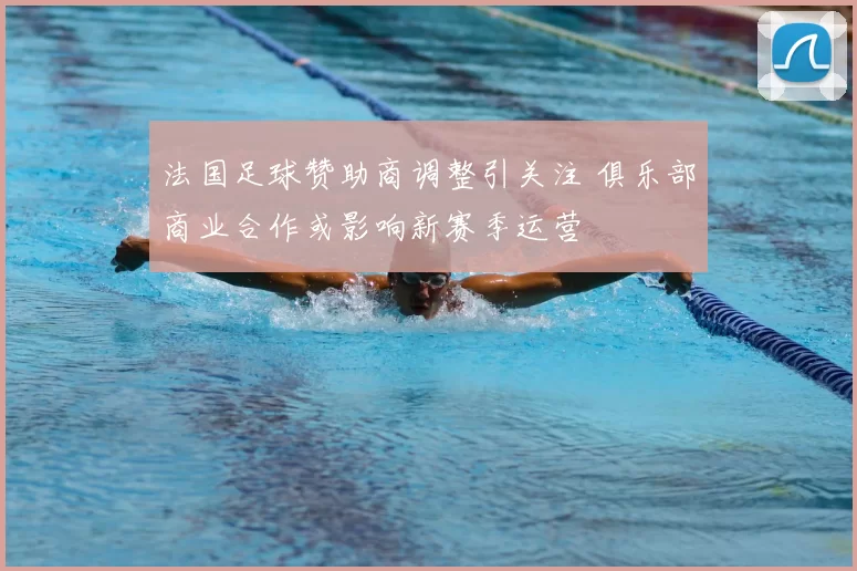 法国足球赞助商调整引关注 俱乐部商业合作或影响新赛季运营