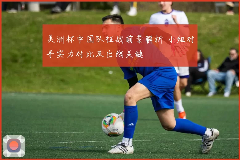 美洲杯中国队征战前景解析 小组对手实力对比及出线关键