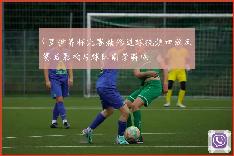 C罗世界杯比赛精彩进球视频回放及赛后影响与球队前景解读