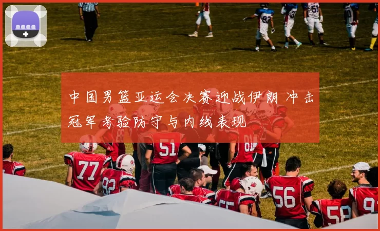 中国男篮亚运会决赛迎战伊朗 冲击冠军考验防守与内线表现