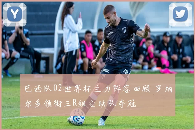 巴西队02世界杯主力阵容回顾 罗纳尔多领衔三R组合助队夺冠