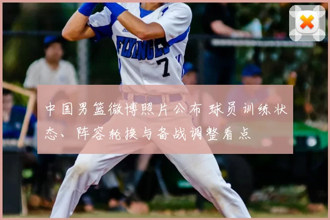 中国男篮微博照片公布 球员训练状态、阵容轮换与备战调整看点