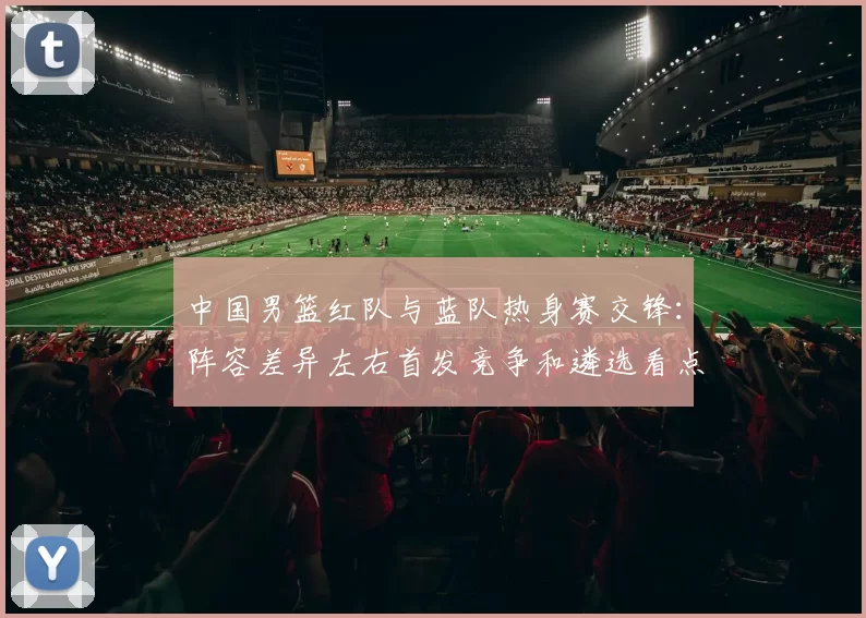 中国男篮红队与蓝队热身赛交锋:阵容差异左右首发竞争和遴选看点