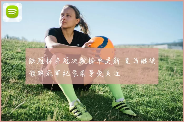 欧冠杯夺冠次数榜单更新 皇马继续领跑冠军纪录前景受关注