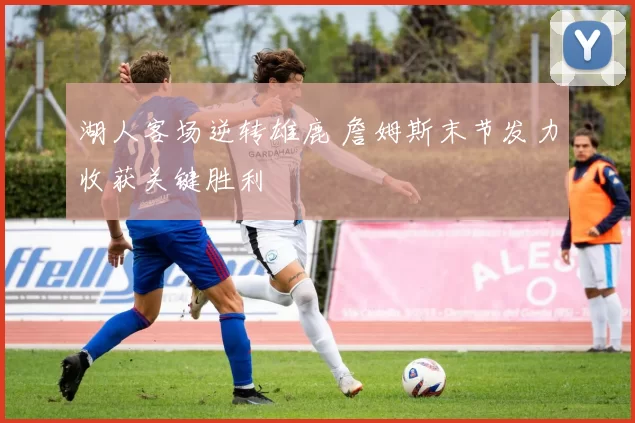 湖人客场逆转雄鹿 詹姆斯末节发力收获关键胜利