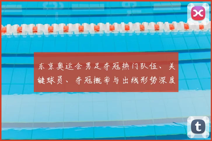 东京奥运会男足夺冠热门队伍、关键球员、夺冠概率与出线形势深度解读