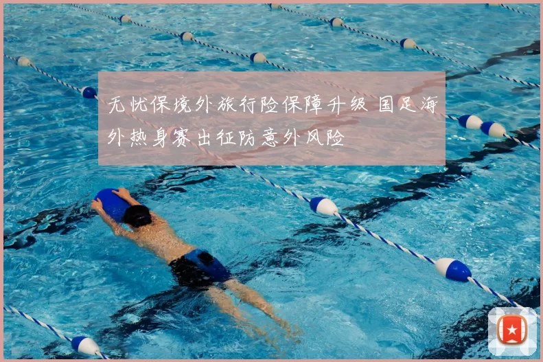 无忧保境外旅行险保障升级 国足海外热身赛出征防意外风险