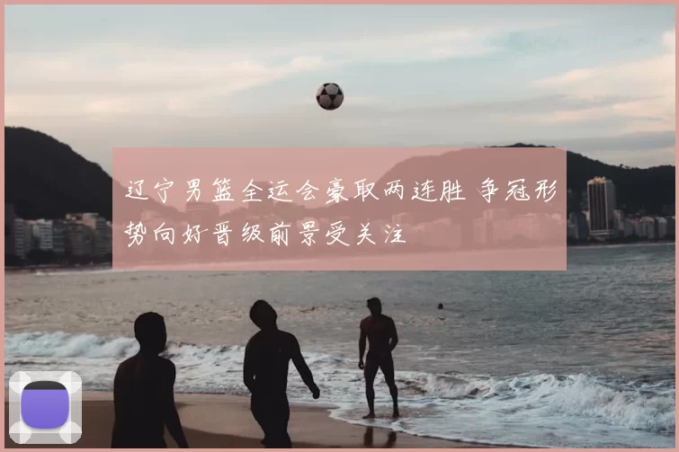 辽宁男篮全运会豪取两连胜 争冠形势向好晋级前景受关注