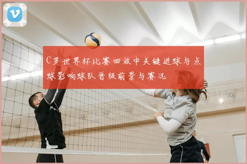 C罗世界杯比赛回放中关键进球与点球影响球队晋级前景与赛况