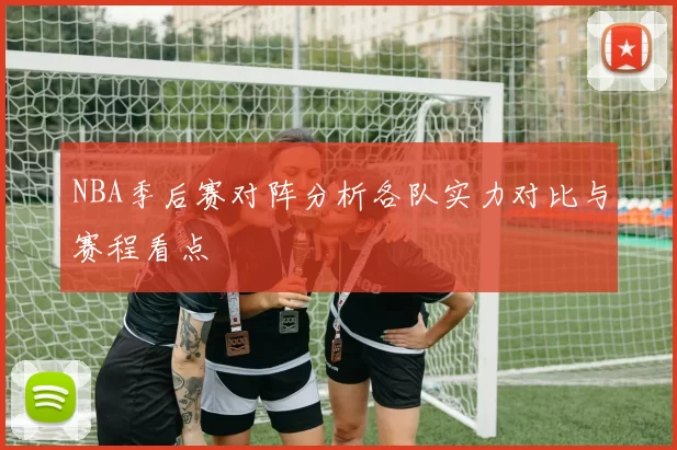 NBA季后赛对阵分析各队实力对比与赛程看点