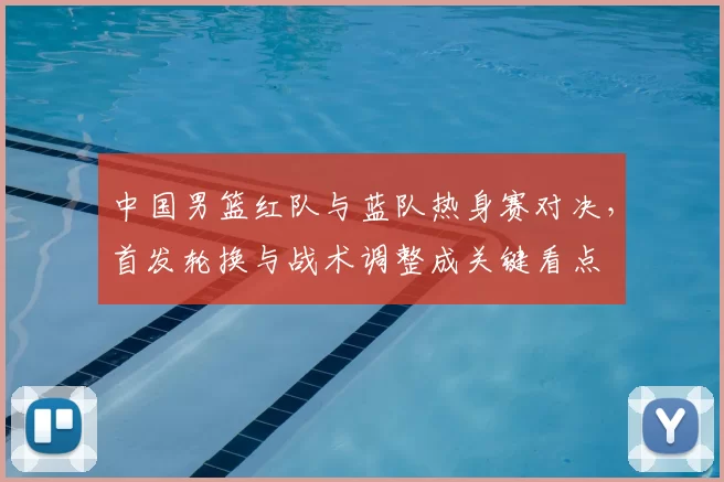 中国男篮红队与蓝队热身赛对决，首发轮换与战术调整成关键看点