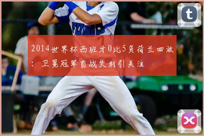 2014世界杯西班牙0比5负荷兰回放：卫冕冠军首战失利引关注