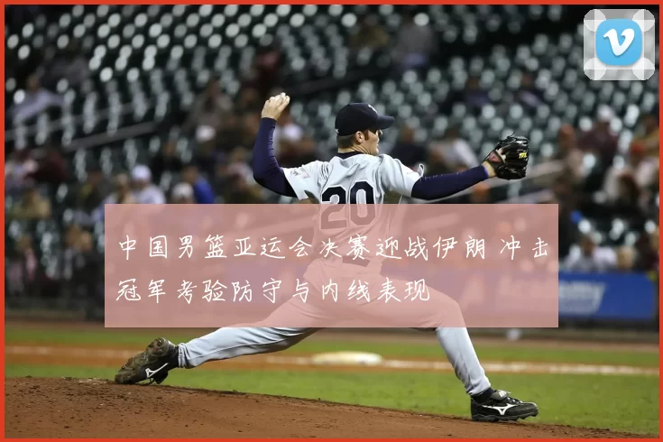 中国男篮亚运会决赛迎战伊朗 冲击冠军考验防守与内线表现