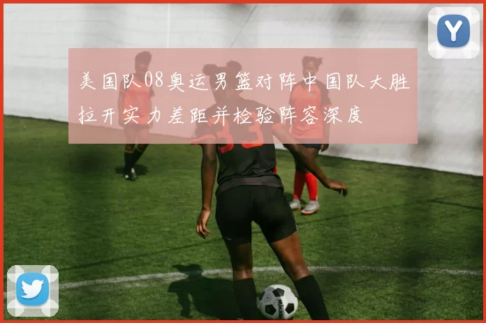 美国队08奥运男篮对阵中国队大胜拉开实力差距并检验阵容深度