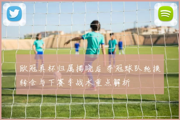 欧冠真杯归属揭晓后 夺冠球队轮换转会与下赛季战术重点解析