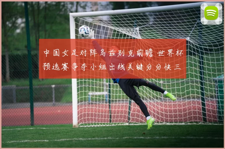 中国女足对阵乌兹别克前瞻 世界杯预选赛争夺小组出线关键分分快三