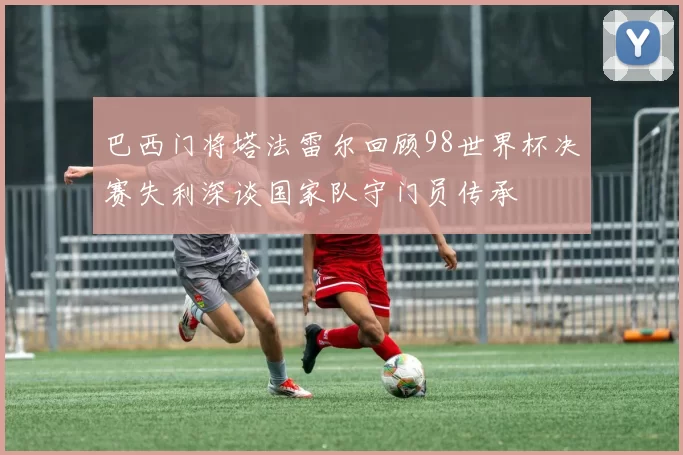 巴西门将塔法雷尔回顾98世界杯决赛失利深谈国家队守门员传承