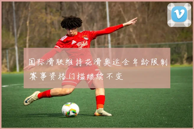 国际滑联维持花滑奥运会年龄限制 赛事资格门槛继续不变