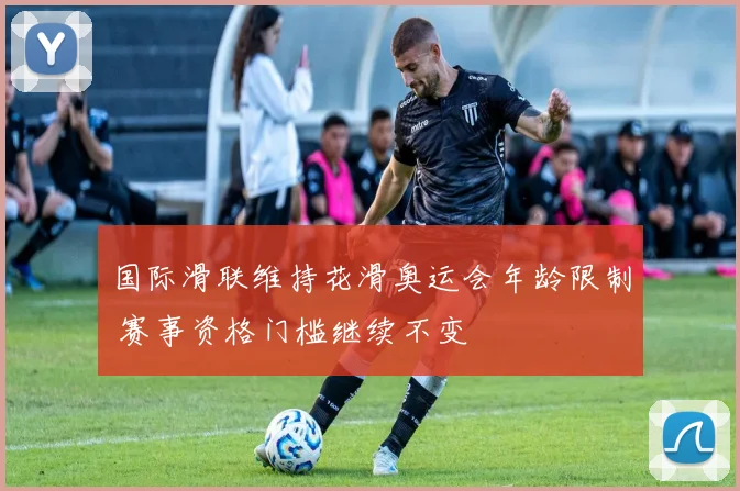 国际滑联维持花滑奥运会年龄限制 赛事资格门槛继续不变