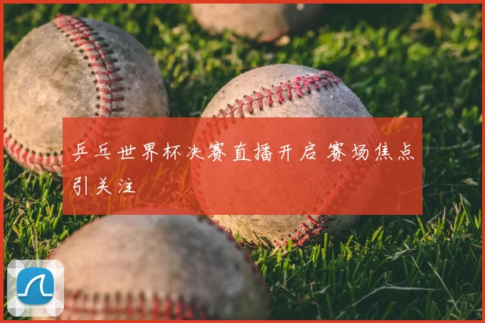 乒乓世界杯决赛直播开启 赛场焦点引关注